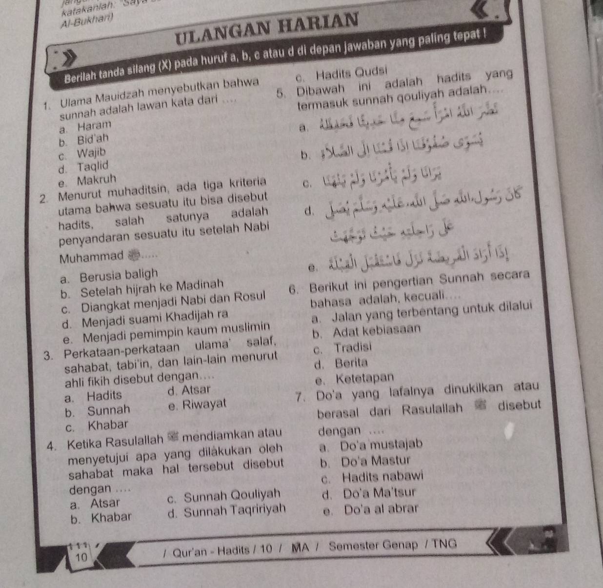 lany
Al-Bukhari)
ULANGAN HARIAN
Berilah tanda silang (X) pada huruf a, b, c atau d di depan jawaban yang paling tepat !
1. Ulama Mauidzah menyebutkan bahwa c. Hadits Qudsi
sunnah adalah lawan kata dari .... 5. Dibawah ini adalah hadits yang
a Haram termasuk sunnah qouliyah adalah
a.
b. Bid'ah
c. Wajib b.
d. Taqlid
e. Makruh
2. Menurut muhaditsin, ada tiga kriteria C.
utama bahwa sesuatu itu bisa disebut
hadits, salah satunya adalah d、
penyandaran sesuatu itu setelah Nabi
Muhammad
a. Berusia baligh
C.
b. Setelah hijrah ke Madinah
c. Diangkat menjadi Nabi dan Rosul 6. Berikut ini pengertian Sunnah secara
bahasa adalah, kecuali....
d. Menjadi suami Khadijah ra
e. Menjadi pemimpin kaum muslimin a. Jalan yang terbentang untuk dilalui
3. Perkataan-perkataan ulama' salaf, b. Adat kebiasaan
sahabat, tabi'in, dan lain-lain menurut c. Tradisi
d. Berita
ahli fikih disebut dengan....
e. Ketetapan
a. Hadits d. Atsar
b. Sunnah e. Riwayat 7. Do'a yang lafalnya dinukilkan atau
c. Khabar berasal dari Rasulallah C disebut
4. Ketika Rasulallah mendiamkan atau dengan . . . 
menyetujui apa yang dilákukan oleh a. Do'a mustajab
sahabat maka hal tersebut disebut b. Do'a Mastur
dengan .... c. Hadits nabawi
a. Atsar c. Sunnah Qouliyah d. Do'a Ma'tsur
b. Khabar d. Sunnah Taqririyah e. Do'a al abrar
11
10
/ Qur'an - Hadits / 10 / MA / Semester Genap / TNG