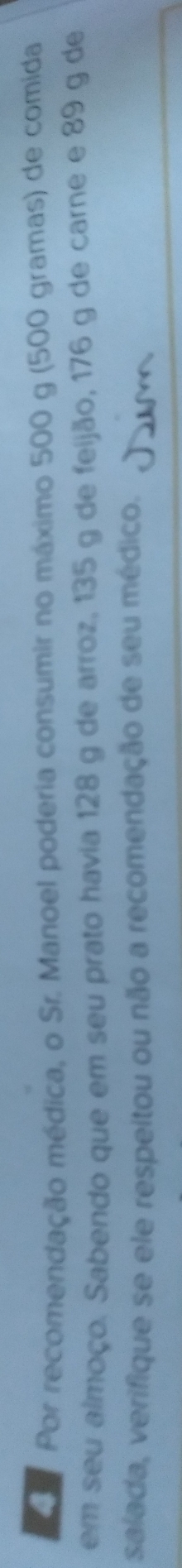 Por recomendação médica, o Sr. Manoel poderia consumir no máximo 500 g (500 gramas) de comida 
em seu almoço. Sabendo que em seu prato havia 128 g de arroz, 135 g de feijão, 176 g de carne e 89 g de 
salada, verifique se ele respeitou ou não a recomendação de seu médico.