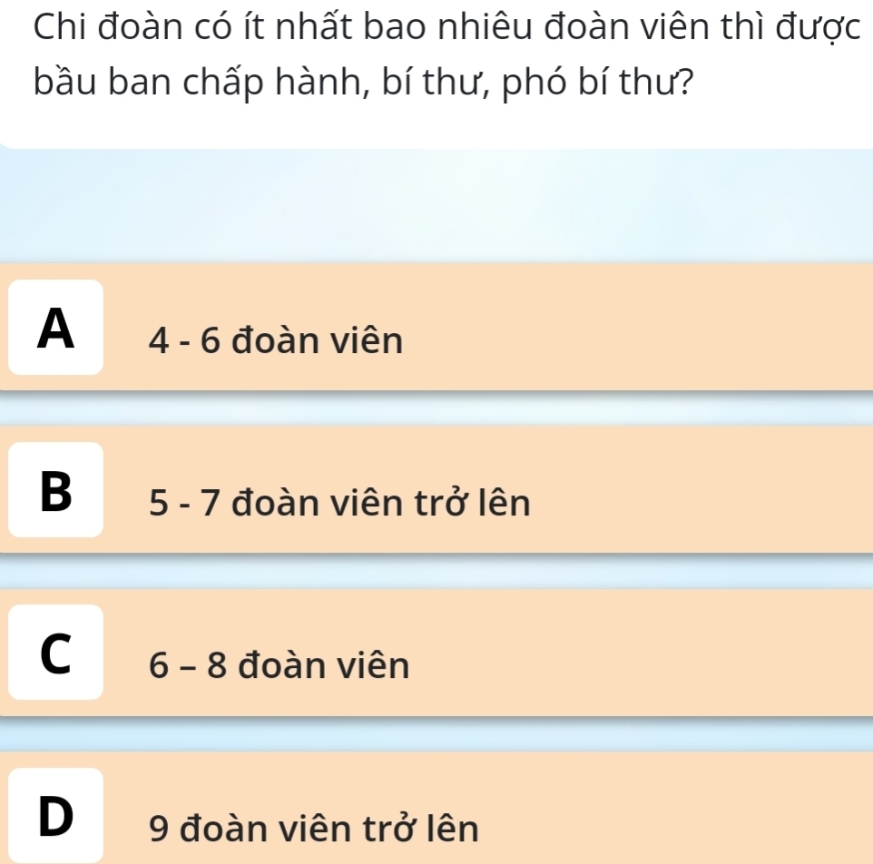 Chi đoàn có ít nhất bao nhiêu đoàn viên thì được
bầu ban chấp hành, bí thư, phó bí thư?
A 4 - 6 đoàn viên
B 5 - 7 đoàn viên trở lên
C 6 - 8 đoàn viên
D 9 đoàn viên trở lên