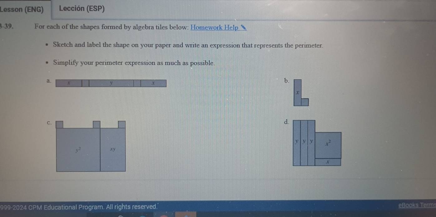 Lesson (ENG) Lección (ESP)
3-39. For each of the shapes formed by algebra tiles below: Homework Help
Sketch and label the shape on your paper and write an expression that represents the perimeter.
Simplify your perimeter expression as much as possible.
a. x y x
b.
x
d.
999-2024 CPM Educational Program. All rights reserved. eBooks Terms