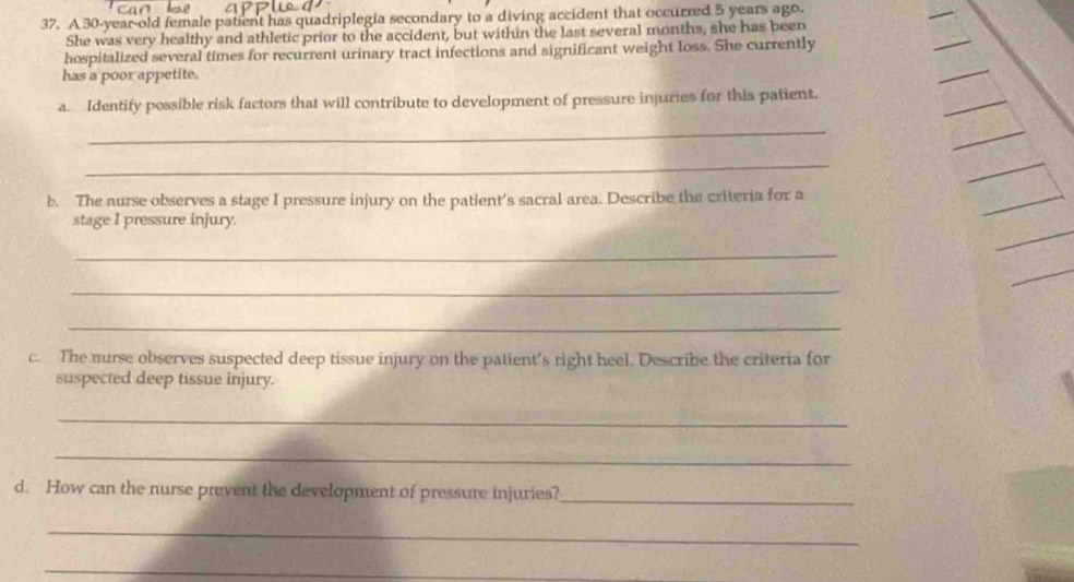 A 30-year-old female patient has quadriplegia secondary to a diving accident that occurred 5 years ago. 
She was very healthy and athletic prior to the accident, but within the last several months, she has been 
hospitalized several times for recurrent urinary tract infections and significant weight loss. She currently 
has a poor appetite. 
a. Identify possible risk factors that will contribute to development of pressure injuries for this patient. 
_ 
_ 
_ 
b. The nurse observes a stage I pressure injury on the patient's sacral area. Describe the criteria for a 
_ 
stage I pressure injury. 
_ 
_ 
_ 
_ 
c. The nurse observes suspected deep tissue injury on the patient’s right heel. Describe the criteria for 
suspected deep tissue injury. 
_ 
_ 
d. How can the nurse prevent the development of pressure injuries?_ 
_ 
_