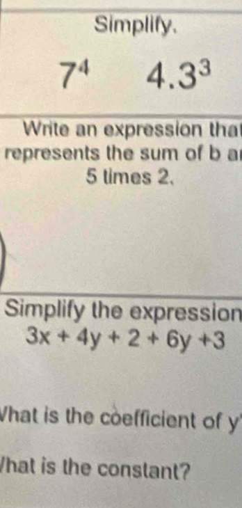 Simplify.
7^4 4.3^3
Write an expression tha 
represents the sum of b a
5 times 2. 
Simplify the expression
3x+4y+2+6y+3
What is the coefficient of y
hat is the constant?