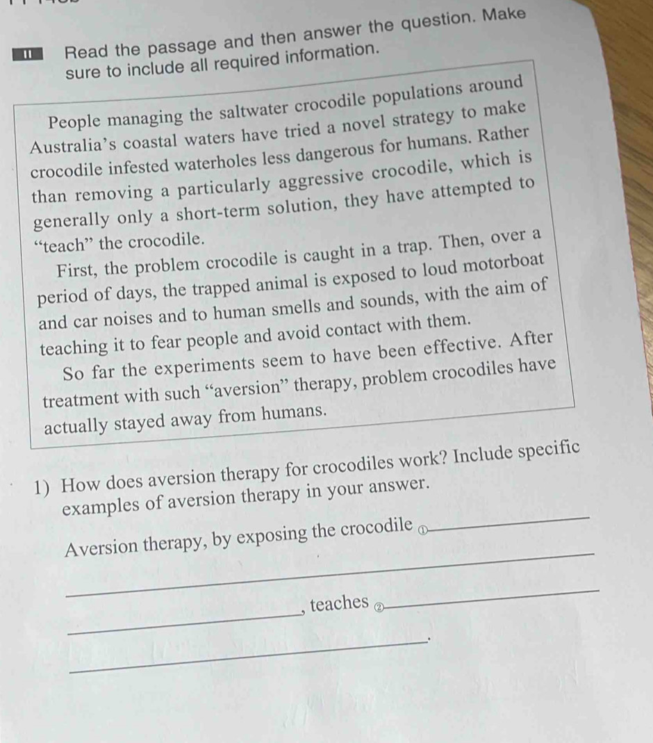 Read the passage and then answer the question. Make 
sure to include all required information. 
People managing the saltwater crocodile populations around 
Australia’s coastal waters have tried a novel strategy to make 
crocodile infested waterholes less dangerous for humans. Rather 
than removing a particularly aggressive crocodile, which is 
generally only a short-term solution, they have attempted to 
“teach” the crocodile. 
First, the problem crocodile is caught in a trap. Then, over a 
period of days, the trapped animal is exposed to loud motorboat 
and car noises and to human smells and sounds, with the aim of 
teaching it to fear people and avoid contact with them. 
So far the experiments seem to have been effective. After 
treatment with such “aversion” therapy, problem crocodiles have 
actually stayed away from humans. 
1) How does aversion therapy for crocodiles work? Include specific 
_ 
examples of aversion therapy in your answer. 
_ 
Aversion therapy, by exposing the crocodile ⊥ 
_ 
, teaches 
_ 
_`.