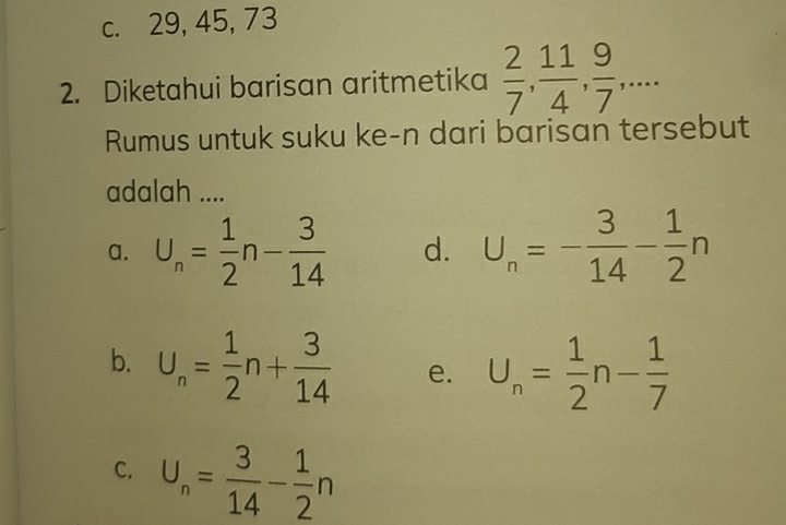 c. 29, 45, 73
2. Diketahui barisan aritmetika  2/7 ,  11/4 ,  9/7 ,... 
Rumus untuk suku ke-n dari barisan tersebut
adalah ....
a. U_n= 1/2 n- 3/14  d. U_n=- 3/14 - 1/2 n
b. U_n= 1/2 n+ 3/14  e. U_n= 1/2 n- 1/7 
C. U_n= 3/14 - 1/2 n