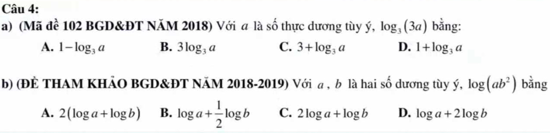 (Mã đề 102 BGD&ĐT NăM 2018) Với a là số thực dương tùy ý, log _3(3a) bằng:
A. 1-log _3a B. 3log _3a C. 3+log _3a D. 1+log _3a
b) (ĐÈ THAM KHẢO BGD&ĐT NÄM 2018-2019) Với a, b là hai số dương tùy ý, log (ab^2) bằng
A. 2(log a+log b) B. log a+ 1/2 log b C. 2log a+log b D. log a+2log b