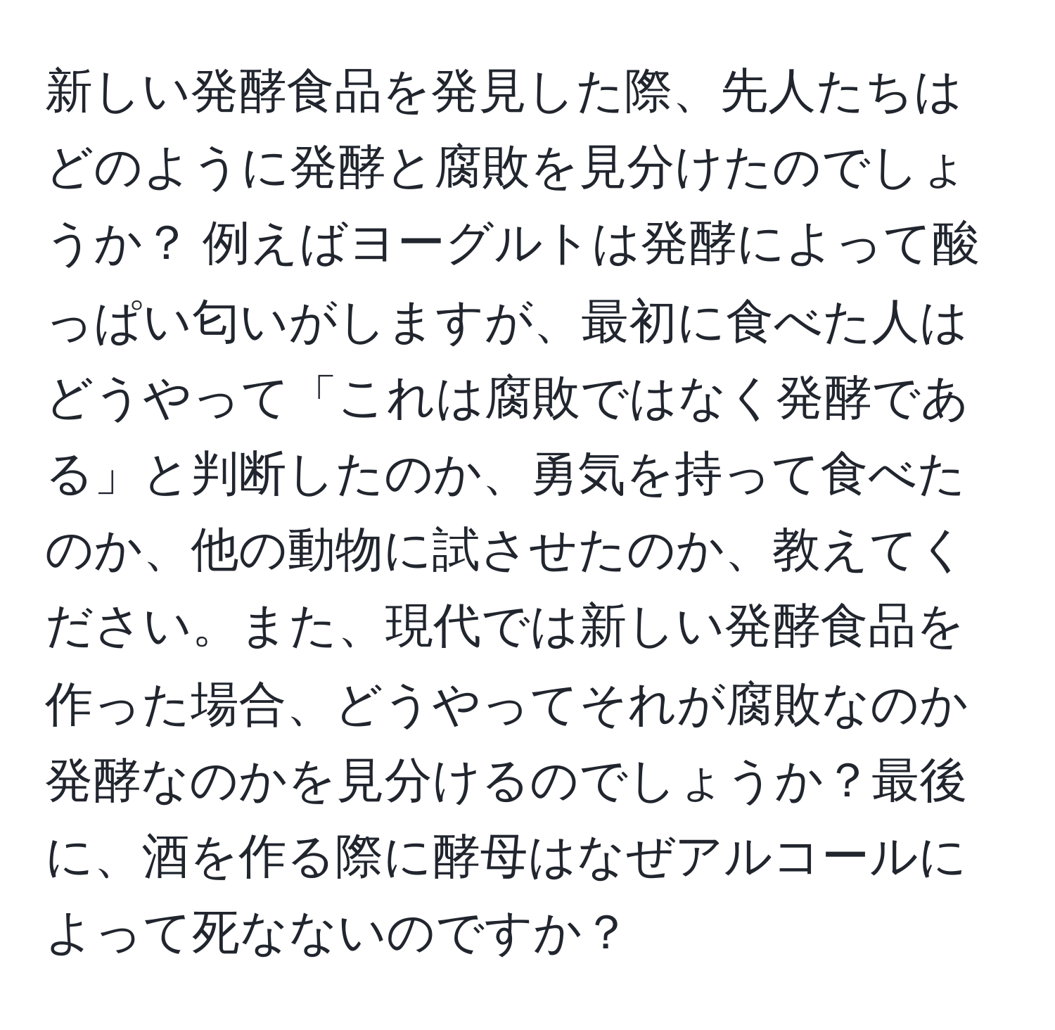 新しい発酵食品を発見した際、先人たちはどのように発酵と腐敗を見分けたのでしょうか？ 例えばヨーグルトは発酵によって酸っぱい匂いがしますが、最初に食べた人はどうやって「これは腐敗ではなく発酵である」と判断したのか、勇気を持って食べたのか、他の動物に試させたのか、教えてください。また、現代では新しい発酵食品を作った場合、どうやってそれが腐敗なのか発酵なのかを見分けるのでしょうか？最後に、酒を作る際に酵母はなぜアルコールによって死なないのですか？