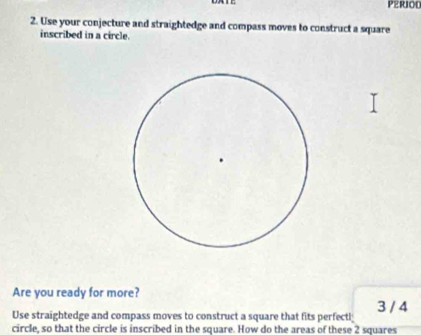 PERIOD 
2. Use your conjecture and straightedge and compass moves to construct a square 
inscribed in a circle. 
Are you ready for more? 
Use straightedge and compass moves to construct a square that fits perfectl; 3 / 4
circle, so that the circle is inscribed in the square. How do the areas of these 2 squares