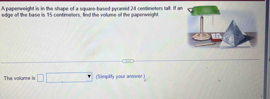 A paperweight is in the shape of a square-based pyramid 24 centimeters tall. If an 
edge of the base is 15 centimeters, find the volume of the paperweight. 
The volume is □ (Simplify your answer.)