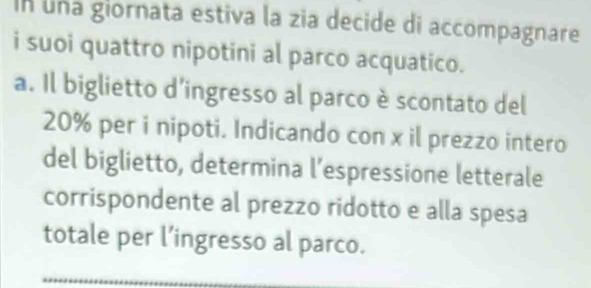 In una giornata estiva la zia decide di accompagnare 
i suoi quattro nipotini al parco acquatico. 
a. Il biglietto d’ingresso al parco è scontato del
20% per i nipoti. Indicando con x il prezzo intero 
del biglietto, determina l’espressione letterale 
corrispondente al prezzo ridotto e alla spesa 
totale per l’ingresso al parco.