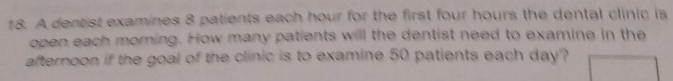 A dentist examines 8 patients each hour for the first four hours the dental clinic is 
open each morning. How many patients will the dentist need to examine in the 
afternoon if the goal of the clinic is to examine 50 patients each day?