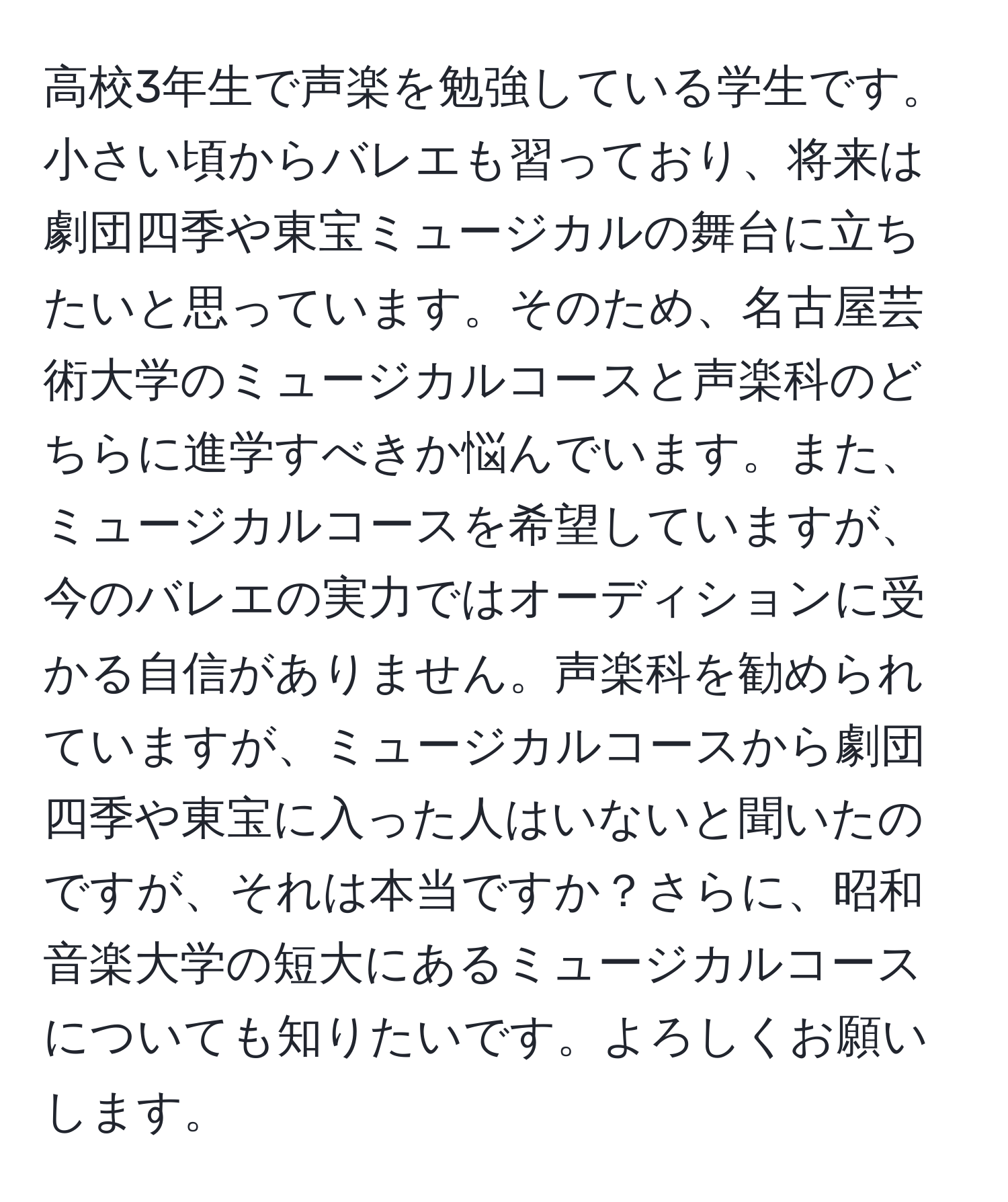 高校3年生で声楽を勉強している学生です。小さい頃からバレエも習っており、将来は劇団四季や東宝ミュージカルの舞台に立ちたいと思っています。そのため、名古屋芸術大学のミュージカルコースと声楽科のどちらに進学すべきか悩んでいます。また、ミュージカルコースを希望していますが、今のバレエの実力ではオーディションに受かる自信がありません。声楽科を勧められていますが、ミュージカルコースから劇団四季や東宝に入った人はいないと聞いたのですが、それは本当ですか？さらに、昭和音楽大学の短大にあるミュージカルコースについても知りたいです。よろしくお願いします。