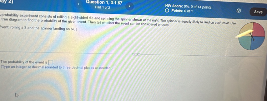 ) Question 1, 3.1.67 HW Score: 0%, 0 of 14 points Save 
Part 1 of 2 > 
Points: 0 of 1 
probability experiment consists of rolling a eight-sided die and spinning the spinner shown at the right. The spinner is equally likely to land on each color. Us 
tree diagram to find the probability of the given event. Then tell whether the event can be considered unusual. 
Event: rolling a 3 and the spinner landing on blue 
The probability of the event is □ 
(Type an integer or decimal rounded to three decimal places as needed.)