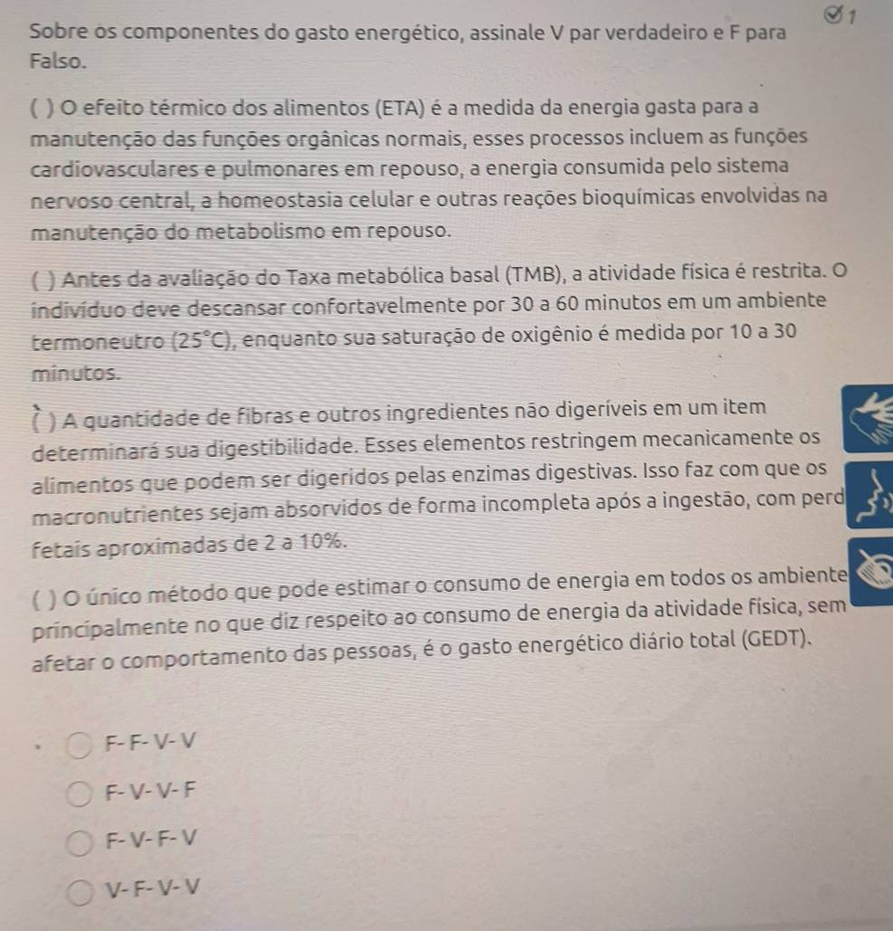 Sobre os componentes do gasto energético, assinale V par verdadeiro e F para
Falso.
( ) O efeito térmico dos alimentos (ETA) é a medida da energia gasta para a
manutenção das funções orgânicas normais, esses processos incluem as funções
cardiovasculares e pulmonares em repouso, a energia consumida pelo sistema
nervoso central, a homeostasia celular e outras reações bioquímicas envolvidas na
manutenção do metabolismo em repouso.
[ ) Antes da avaliação do Taxa metabólica basal (TMB), a atividade física é restrita. O
indivíduo deve descansar confortavelmente por 30 a 60 minutos em um ambiente
termoneutro (25°C) , enquanto sua saturação de oxigênio é medida por 10 a 30
minutos.
[ ) A quantidade de fibras e outros ingredientes não digeríveis em um item
determinará sua digestibilidade. Esses elementos restringem mecanicamente os
alimentos que podem ser digeridos pelas enzimas digestivas. Isso faz com que os
macronutrientes sejam absorvidos de forma incompleta após a ingestão, com perd
fetaís aproximadas de 2 a 10%.
) O único método que pode estimar o consumo de energia em todos os ambiente
principalmente no que diz respeito ao consumo de energia da atividade física, sem
afetar o comportamento das pessoas, é o gasto energético diário total (GEDT).
F- F- V- V
F- V- V- F
F- V- F- V
V- F- V- V