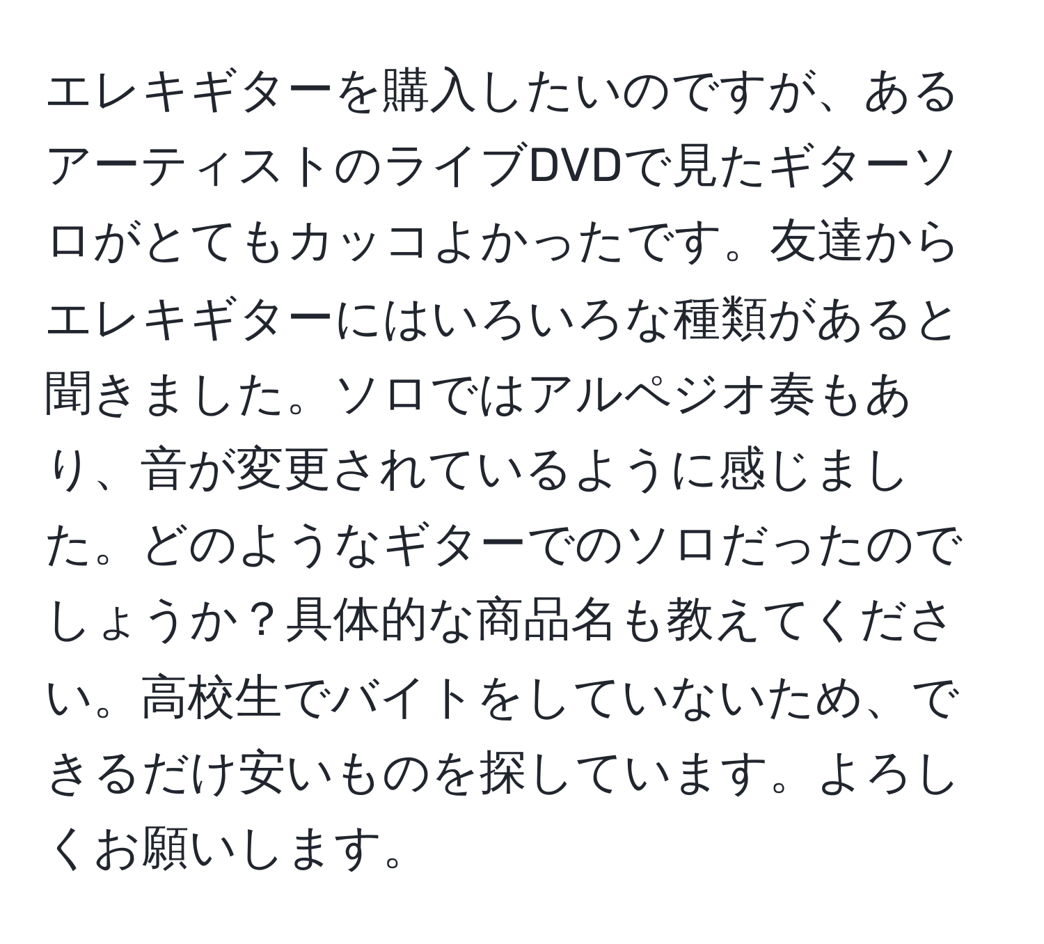 エレキギターを購入したいのですが、あるアーティストのライブDVDで見たギターソロがとてもカッコよかったです。友達からエレキギターにはいろいろな種類があると聞きました。ソロではアルペジオ奏もあり、音が変更されているように感じました。どのようなギターでのソロだったのでしょうか？具体的な商品名も教えてください。高校生でバイトをしていないため、できるだけ安いものを探しています。よろしくお願いします。