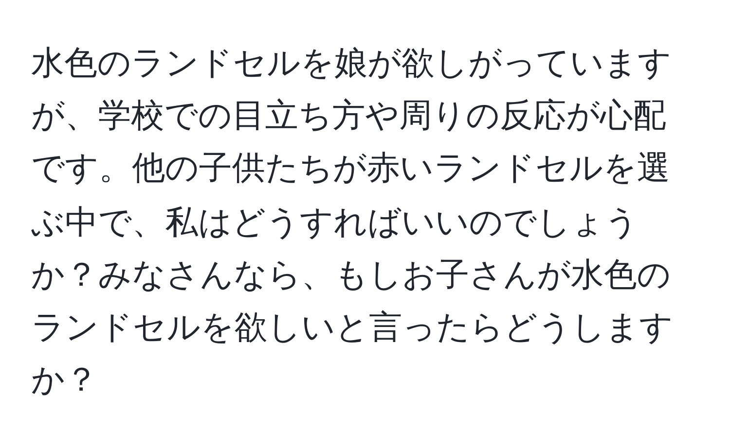 水色のランドセルを娘が欲しがっていますが、学校での目立ち方や周りの反応が心配です。他の子供たちが赤いランドセルを選ぶ中で、私はどうすればいいのでしょうか？みなさんなら、もしお子さんが水色のランドセルを欲しいと言ったらどうしますか？