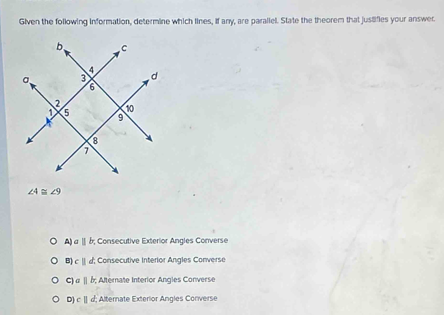 Given the following information, determine which lines, if any, are paraliel. State the theorem that justifies your answer.
∠ 4≌ ∠ 9
A) aparallel b; Consecutive Exterior Angles Converse
B) c||d. ; Consecutive Interior Angles Converse
C) a||b;; Alternate Interior Angles Converse
D) c||d Alternate Exterior Angles Converse