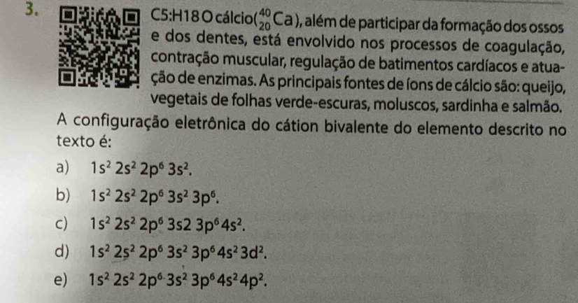 cálcio( _(20)^(40)Ca) 0, além de participar da formação dos ossos
e dos dentes, está envolvido nos processos de coagulação,
contração muscular, regulação de batimentos cardíacos e atua-
ção de enzimas. As principais fontes de íons de cálcio são: queijo,
vegetais de folhas verde-escuras, moluscos, sardinha e salmão.
A configuração eletrônica do cátion bivalente do elemento descrito no
texto é:
a) 1s^22s^22p^63s^2.
b) 1s^22s^22p^63s^23p^6.
c) 1s^22s^22p^63s23p^64s^2.
d) 1s^22s^22p^63s^23p^64s^23d^2.
e) 1s^22s^22p^63s^23p^64s^24p^2.