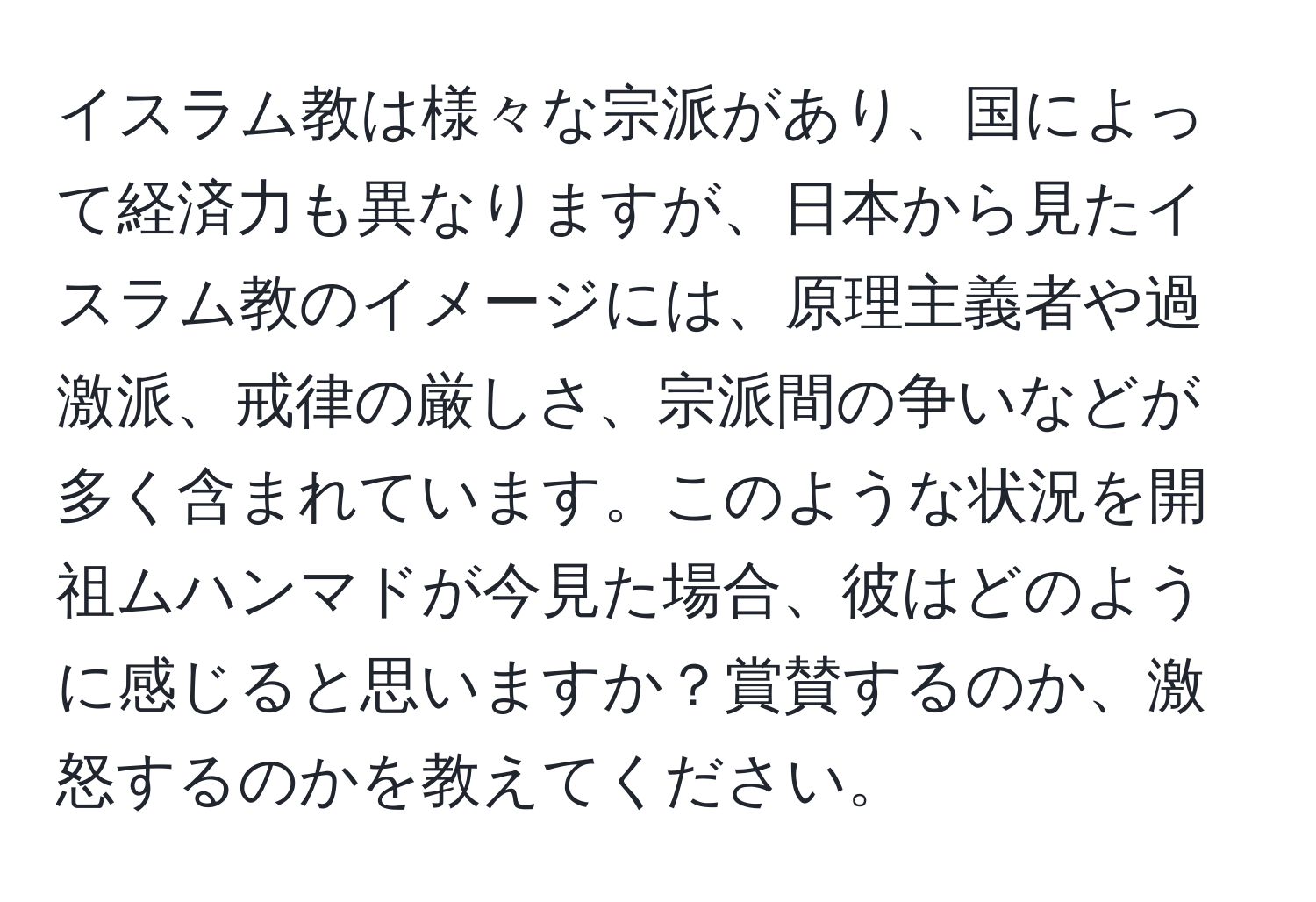 イスラム教は様々な宗派があり、国によって経済力も異なりますが、日本から見たイスラム教のイメージには、原理主義者や過激派、戒律の厳しさ、宗派間の争いなどが多く含まれています。このような状況を開祖ムハンマドが今見た場合、彼はどのように感じると思いますか？賞賛するのか、激怒するのかを教えてください。