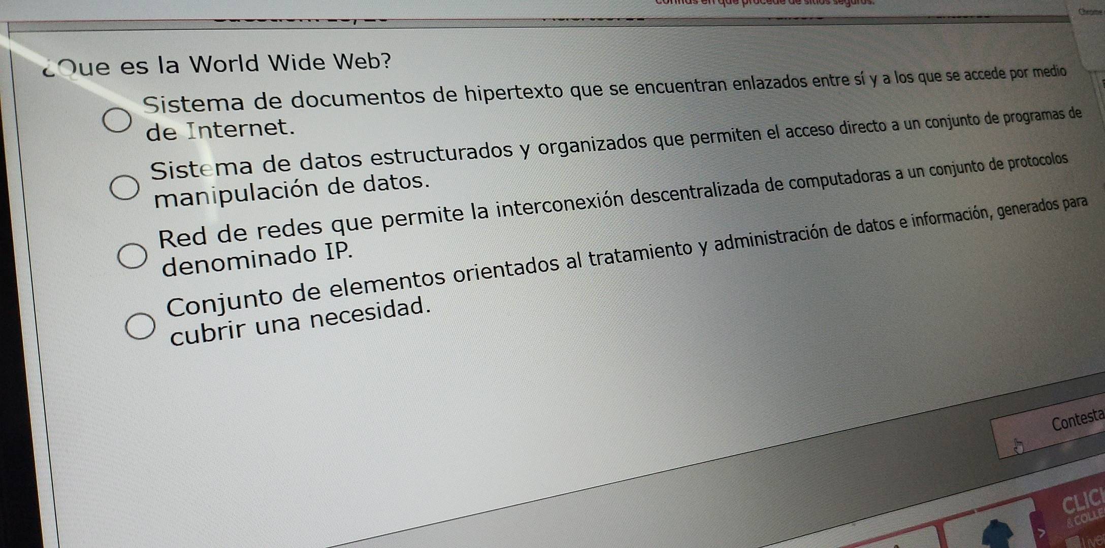 Cheome
¿Oue es la World Wide Web?
Sistema de documentos de hipertexto que se encuentran enlazados entre sí y a los que se accede por medio
de Internet.
Sistema de datos estructurados y organizados que permiten el acceso directo a un conjunto de programas de
manipulación de datos.
Red de redes que permite la interconexión descentralizada de computadoras a un conjunto de protocolos
Conjunto de elementos orientados al tratamiento y administración de datos e información, generados para
denominado IP.
cubrir una necesidad.
Contesta
CLICI
ACOLLE
Live