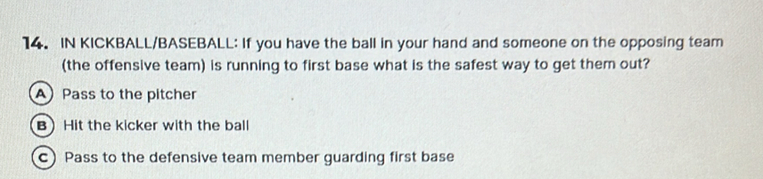 IN KICKBALL/BASEBALL: If you have the ball in your hand and someone on the opposing team 
(the offensive team) is running to first base what is the safest way to get them out? 
Pass to the pitcher 
B Hit the kicker with the ball 
c) Pass to the defensive team member guarding first base