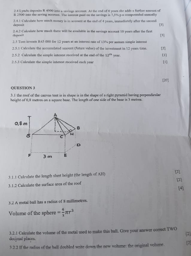 2.4 Lynda deposits R 4500 into a savings account. At the end of 4 years she adds a further amount of
R 2500 into the saving account. The interest paid on the savings is 7,5% p.a compounded annually 
2.4.1 Calculate how much money is in account at the end of 4 years, immediately after the second 
deposit [3] 
2.4.2 Calculate how much there will be available in the savings account 10 years after the first 
deposit [3] 
2.5 Tom invests R45 000 for 12 years at an interest rate of 13% per annum simple interest 
2.5.1 Calculate the accumulated amount (future value) of the investment in 12 years time. [2] 
2.5.2 Calculate the simple interest received at the end of the 12^(th) year. [1] 
2.5.3 Calculate the simple interest received each year [l] 
[20] 
QUESTION 3 
3. I the roof of the canvas tent is in shape is in the shape of a right pyramid having perpendicular 
height of 0,8 metres on a square base. The length of one side of the base is 3 metres. 
3.1.1 Calculate the length slant height (the length of AH) 
[2] 
[2] 
3.1.2 Calculate the surface area of the roof 
[4] 
3.2 A metal ball has a radius of 8 millimetres. 
Volume of the sphere = 4/3 π r^3
3.2.1 Calculate the volume of the metal used to make this ball. Give your answer correct TWO 
decimal places. [2] 
3.2.2 If the radius of the ball doubled write down the new volume: the original volume. [2]