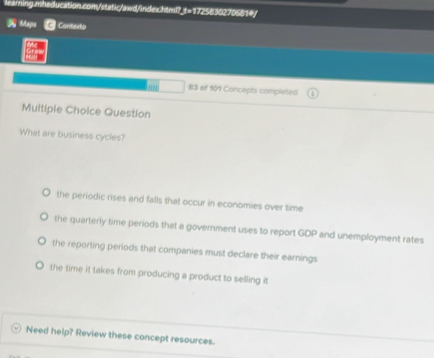 Maps Contexto
Me

. 
' 83 of 101 Concepts completed
Multiple Choice Question
What are business cycles?
the periodic rises and falls that occur in economies over time
the quarterly time periods that a government uses to report GDP and unemployment rates
the reporting periods that companies must declare their earnings
the time it takes from producing a product to selling it
Need help? Review these concept resources.