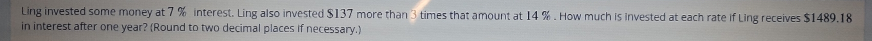 Ling invested some money at 7 % interest. Ling also invested $137 more than 3 times that amount at 14 %. How much is invested at each rate if Ling receives $1489.18
in interest after one year? (Round to two decimal places if necessary.)