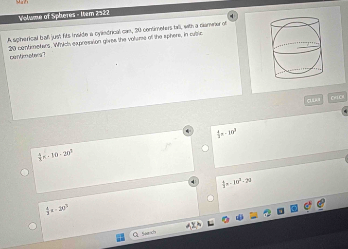 Math
Volume of Spheres - Item 2522
A spherical ball just fits inside a cylindrical can, 20 centimeters tall, with a diameter of
20 centimeters. Which expression gives the volume of the sphere, in cubic
centimeters?
CLEAR CHECK
 4/3 π · 10^3
 4/3 π · 10· 20^2
 4/3 π · 10^2· 20
 4/3 π · 20^3
Search