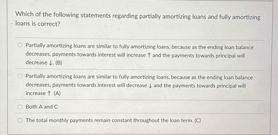 Which of the following statements regarding partially amortizing loans and fully amortizing
loans is correct?
Partially amortizing loans are similar to fully amortizing loans, because as the ending loan balance
decreases, payments towards interest will increase ↑ and the payments towards principal will
decrease ↓. (B)
Partially amortizing loans are similar to fully amortizing loans, because as the ending loan balance
decreases, payments towards interest will decrease ↓ and the payments towards principal will
increase ↑. (A)
Both A and C
The total monthly payments remain constant throughout the loan term. (C)