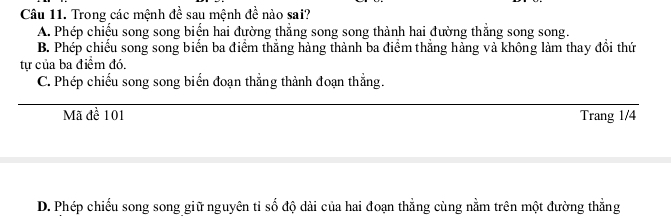 Trong các mệnh đề sau mệnh đề nào sai?
A. Phép chiếu song song biến hai đường thẳng song song thành hai đường thẳng song song.
B. Phép chiếu song song biến ba điểm thẳng hàng thành ba điểm thẳng hàng và không làm thay đổi thứ
tự của ba điểm đó.
C. Phép chiếu song song biển đoạn thẳng thành đoạn thẳng.
Mã đề 101 Trang 1/4
D. Phép chiếu song song giữ nguyên tỉ số độ dài của hai đoạn thẳng cùng nằm trên một đường thẳng