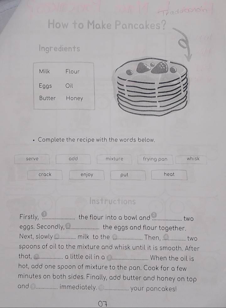 How to Make Pancakes? 
Ingredients 
Milk Flour 
Eggs Oil 
Butter Honey 
Complete the recipe with the words below. 
serve add mixture frying pan whisk 
crack enjoy put 
heat 
Instructions 
Firstly, _the flour into a bowl and _two 
eggs. Secondly, .. the eggs and flour together. 
Next, slowly_ milk to the _Then, _two 
spoons of oil to the mixture and whisk until it is smooth. After 
that, _a little oil in a _When the oil is 
hot, add one spoon of mixture to the pan. Cook for a few
minutes on both sides. Finally, add butter and honey on top 
and_ immediately. _your pancakes! 
07