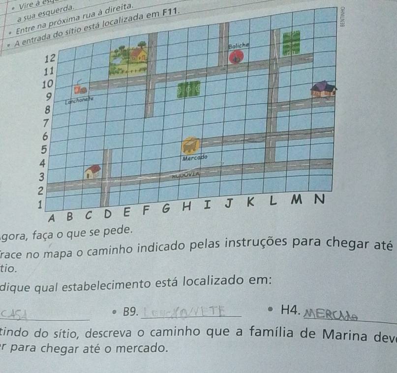 a sua esquerda. Vire à és qu 
Entre na próxima rua à direita. 
A entrada do sítio está localizada em F11. 
Boliche
12
11
10
9 Lanchonete
8
7
6
5
4
Mercado
3
RUDOVIA
2
a
1
A B C D E F G H I J K L m N 
gora, faça o que se pede. 
Trace no mapa o caminho indicado pelas instruções para chegar até 
tio. 
dique qual estabelecimento está localizado em: 
_ 
_ 
B9._ H4. 
tindo do sítio, descreva o caminho que a família de Marina deva 
er para chegar até o mercado.