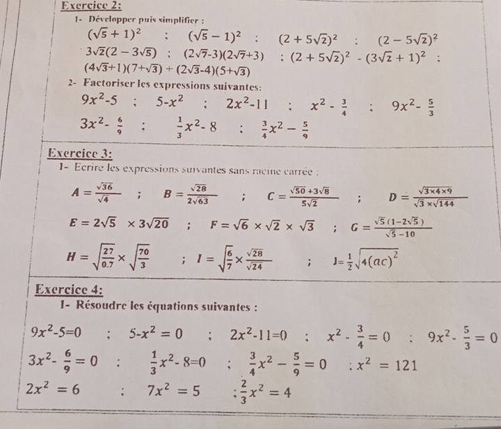 Développer puis simplifier :
(sqrt(5)+1)^2;(sqrt(5)-1)^2:(2+5sqrt(2))^2:(2-5sqrt(2))^2
3sqrt(2)(2-3sqrt(5));(2sqrt(7)-3)(2sqrt(7)+3);(2+5sqrt(2))^2-(3sqrt(2)+1)^2:
(4sqrt(3)+1)(7+sqrt(3))+(2sqrt(3)-4)(5+sqrt(3))
2- Factoriser les expressions suivantes:
9x^2-5;5-x^2;2x^2-11;x^2- 3/4 ;9x^2- 5/3 
3x^2- 6/9 : 1/3 x^2-8° :  3/4 x^2- 5/9 
Exercice 3:
1- Ecrire les expressions suivantes sans racine carrée :
A= sqrt(36)/sqrt(4) ;B= sqrt(28)/2sqrt(63) ; : C= (sqrt(50)+3sqrt(8))/5sqrt(2) ;D= (sqrt(3* 4* 9))/sqrt(3)* sqrt(144) 
E=2sqrt(5)* 3sqrt(20);F=sqrt(6)* sqrt(2)* sqrt(3);G= (sqrt(5)(1-2sqrt(5)))/sqrt(5)-10 
H=sqrt(frac 27)0.7* sqrt(frac 70)3;I=sqrt(frac 6)7*  sqrt(28)/sqrt(24)  ; □  J= 1/2 sqrt(4(ac)^2)
Exercice 4:
1- Résoudre les équations suivantes :
9x^2-5=0;5-x^2=0; 2x^2-11=0; x^2- 3/4 =0; 9x^2- 5/3 =0
3x^2- 6/9 =0: 1/3 x^2-8=0;  3/4 x^2- 5/9 =0 :. x^2=121
2x^2=6 □  .. □  7x^2=5 :  2/3 x^2=4