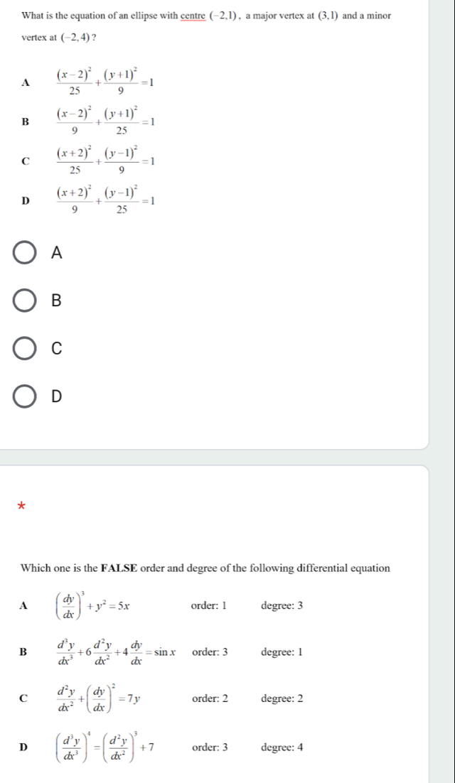 What is the equation of an ellipse with centre (-2,1) , a major vertex at (3,1) and a minor
vertex at (-2,4) ?
A frac (x-2)^225+frac (y+1)^29=1
B frac (x-2)^29+frac (y+1)^225=1
C frac (x+2)^225+frac (y-1)^29=1
D frac (x+2)^29+frac (y-1)^225=1
A
B
C
D
*
Which one is the FALSE order and degree of the following differential equation
A ( dy/dx )^3+y^2=5x order: 1 degree: 3
B  d^3y/dx^3 +6 d^2y/dx^2 +4 dy/dx =sin x order: 3 degree: 1
C  d^2y/dx^2 +( dy/dx )^2=7y order: 2 degree: 2
D ( d^3y/dx^3 )^4=( d^2y/dx^2 )^3+7 order: 3 degree: 4