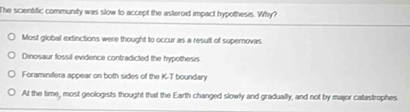 The scientific community was slow to accept the asteroid impact hypothesis. Why?
Most global extinctions were thought to occur as a result of supernovas.
Dinosaur fossil evidence contradicted the hypothesis.
Foraminifera appear on both sides of the K-T boundary.
At the time, most geologists thought that the Earth changed slowly and gradually, and not by major catastrophes.