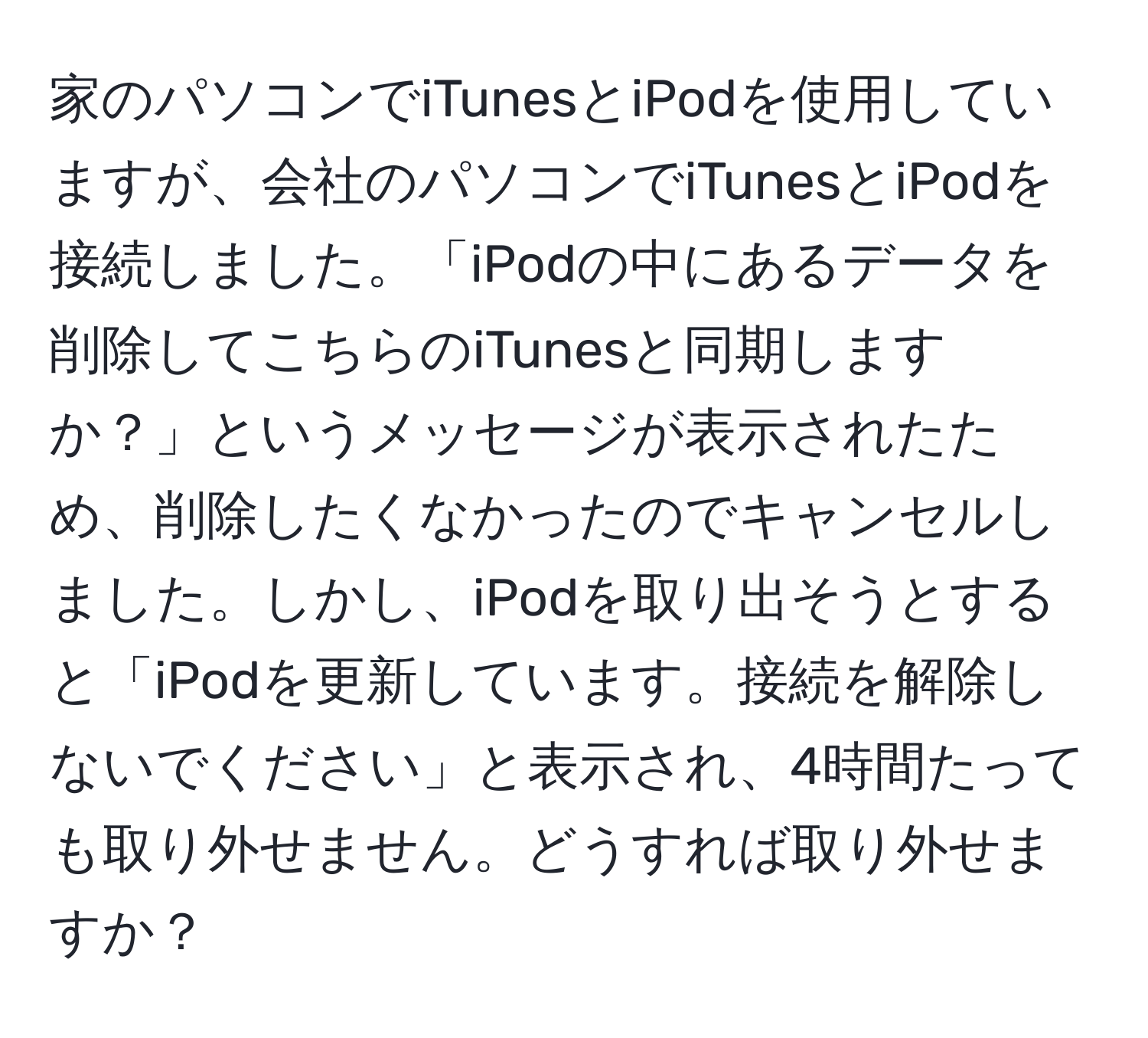 家のパソコンでiTunesとiPodを使用していますが、会社のパソコンでiTunesとiPodを接続しました。「iPodの中にあるデータを削除してこちらのiTunesと同期しますか？」というメッセージが表示されたため、削除したくなかったのでキャンセルしました。しかし、iPodを取り出そうとすると「iPodを更新しています。接続を解除しないでください」と表示され、4時間たっても取り外せません。どうすれば取り外せますか？