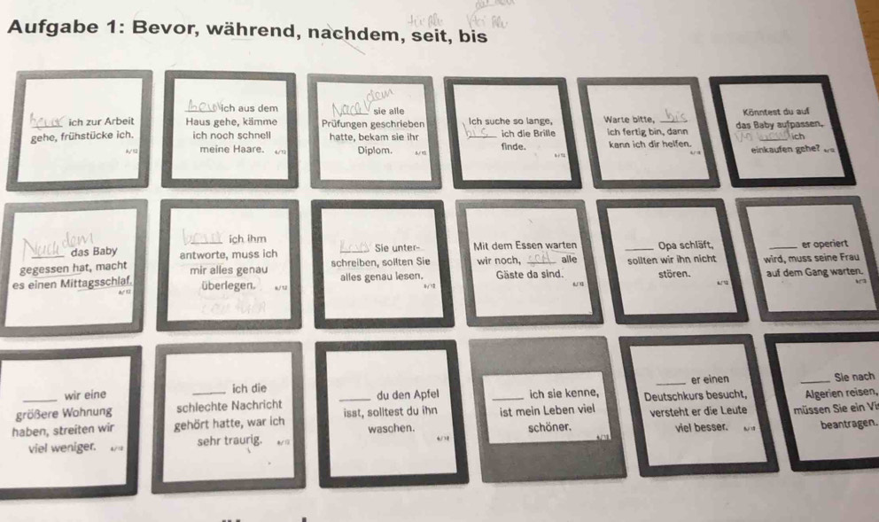 Aufgabe 1: Bevor, während, nachdem, seit, bis 
A ich aus dem sie alle 
_ich zur Arbeit Haus gehe, kämme Prüfungen geschrieben Ich suche so lange, Warle bitte, _das Baby aufpassen, Könntest du auf 
ch 
gehe, frühstücke ich. ich noch schnell hatte, bekam sie ihr _ich die Brille finde. ich fertig bin, dann kann ich dir helfen. einkaufen ge 
ay 12 meine Haare. / Diplom. 
_ich ihm 
das Baby antworte, muss ich Sie unter- Mit dem Essen warten Opa schläft, 
gegessen hat, macht mir alles genau schreiben, sollten Sie wir noch, alle _sollten wir ihn nicht _er operiert 
es einen Mittagsschlaf. überlegen. w/ 12 alles genau lesen. Gäste da sind. stören. wird, muss seine Frau auf dem Gang warten. 
“ 
& 1 
_er einen _Sie nach 
wir eine ich die du den Apfel ich sie kenne, 
größere Wohnung schlechte Nachricht Deutschkurs besucht, 
haben, streiten wir gehört hatte, war ich _isst, solitest du ihn _ist mein Leben viel versteht er die Leute müssen Sie ein Vi Algerien reisen, 
viel weniger. a/1 sehr traurig. waschen. schöner. viel besser. beantragen. 
“ 
+