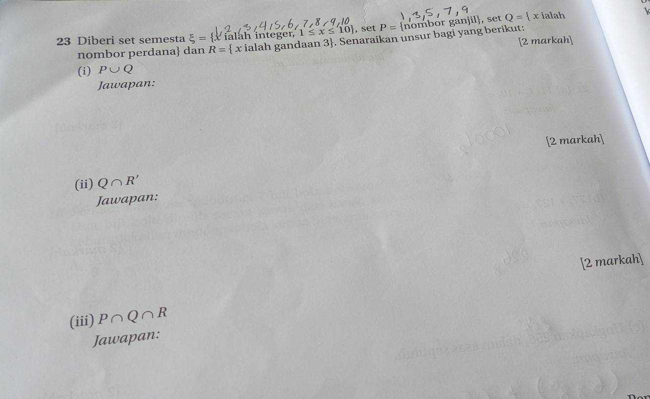 Diberi set semesta xi = x ialah integer, 1≤ x≤ 10 , set P= nomb or gänjil, set Q= x ialah 
[2 markah] 
nombor perdana dan R= x ialah gandaan 3. Senaraikan unsur bagi yang berikut: 
(i) P∪ Q
Jawapan: 
[2 markah] 
(ii) Q∩ R'
Jawapan: 
[2 markah] 
(iii) P∩ Q∩ R
Jawapan: