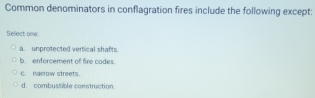 Common denominators in conflagration fires include the following except:
Select one:
a. unprotected vertical shafts.
b. enforcement of fire codes.
c. narrow streets.
d. combustible construction.