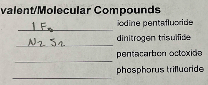 valent/Molecular Compounds 
_ 
_ 
iodine pentafluoride 
_ 
dinitrogen trisulfide 
_ 
pentacarbon octoxide 
_ 
phosphorus trifluoride