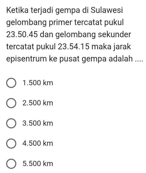 Ketika terjadi gempa di Sulawesi
gelombang primer tercatat pukul
23.50.45 dan gelombang sekunder
tercatat pukul 23.54.15 maka jarak
episentrum ke pusat gempa adalah ....
1. 500 km
2. 500 km
3. 500 km
4. 500 km
5. 500 km