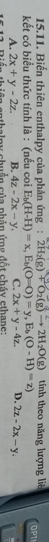 Biến thiên enthalpy của phản ứng: 2H_2(g)+O_2(g)to 2H_2O(g) tính theo năng lượng liê OPT
kết có biểu thức tính là : (nếu coi E_b(H-H)=x, E_b(O=O)=y, E_b(O-H)=z)
A. 2x+y-2z. B. 4z-2x-y. C. 2x+y-4z. D. 2z-2x-y : 
n th iên enthalpy chuẩn của phản ứng đốt cháy ethane: