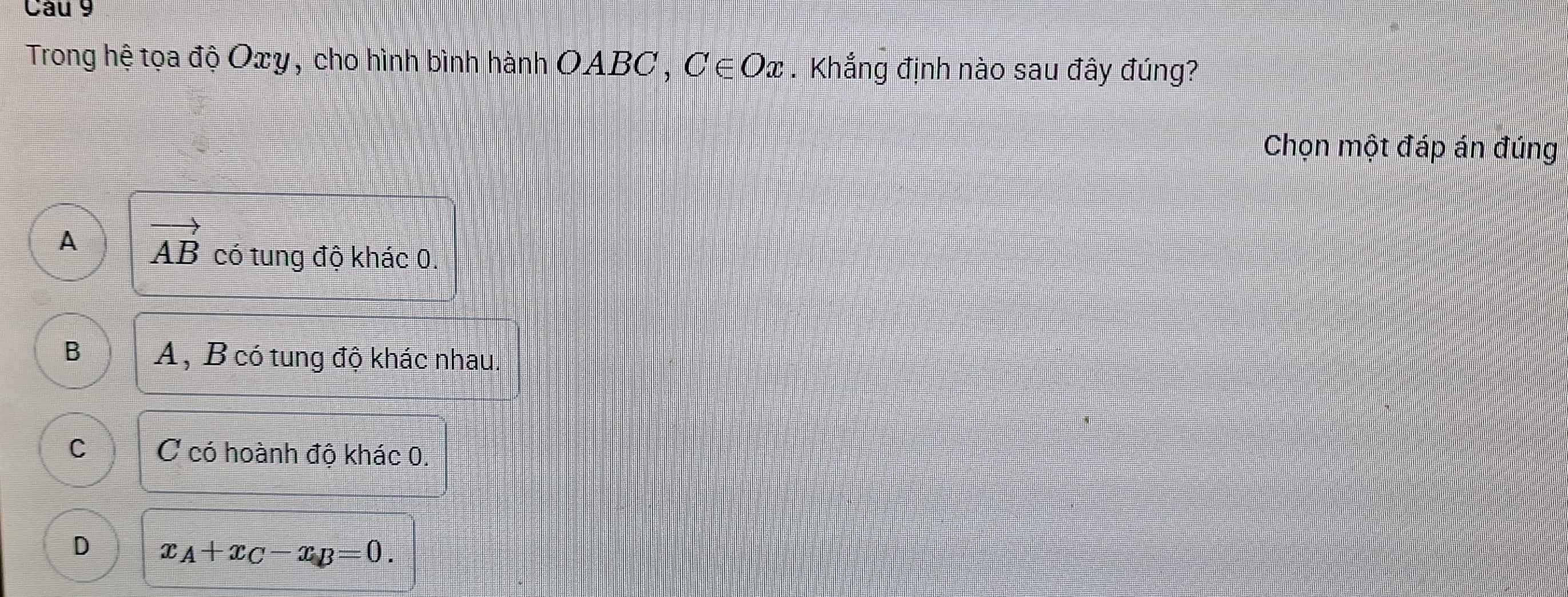 Trong hệ tọa độ Oxy, cho hình bình hành OABC , C∈ Ox. Khắng định nào sau đây đúng?
Chọn một đáp án đúng
A vector AB có tung độ khác 0.
B A, B có tung độ khác nhau.
C C có hoành độ khác 0.
D x_A+x_C-x_B=0.