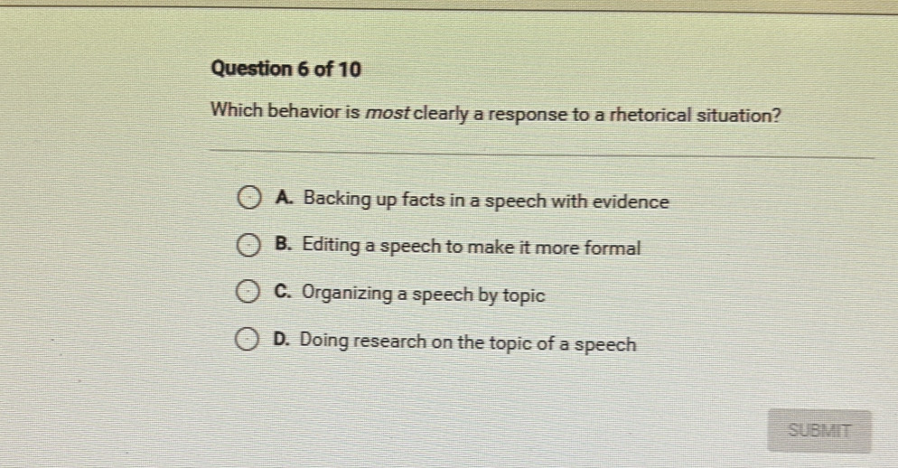 Which behavior is most clearly a response to a rhetorical situation?
A. Backing up facts in a speech with evidence
B. Editing a speech to make it more formal
C. Organizing a speech by topic
D. Doing research on the topic of a speech
SUBMIT