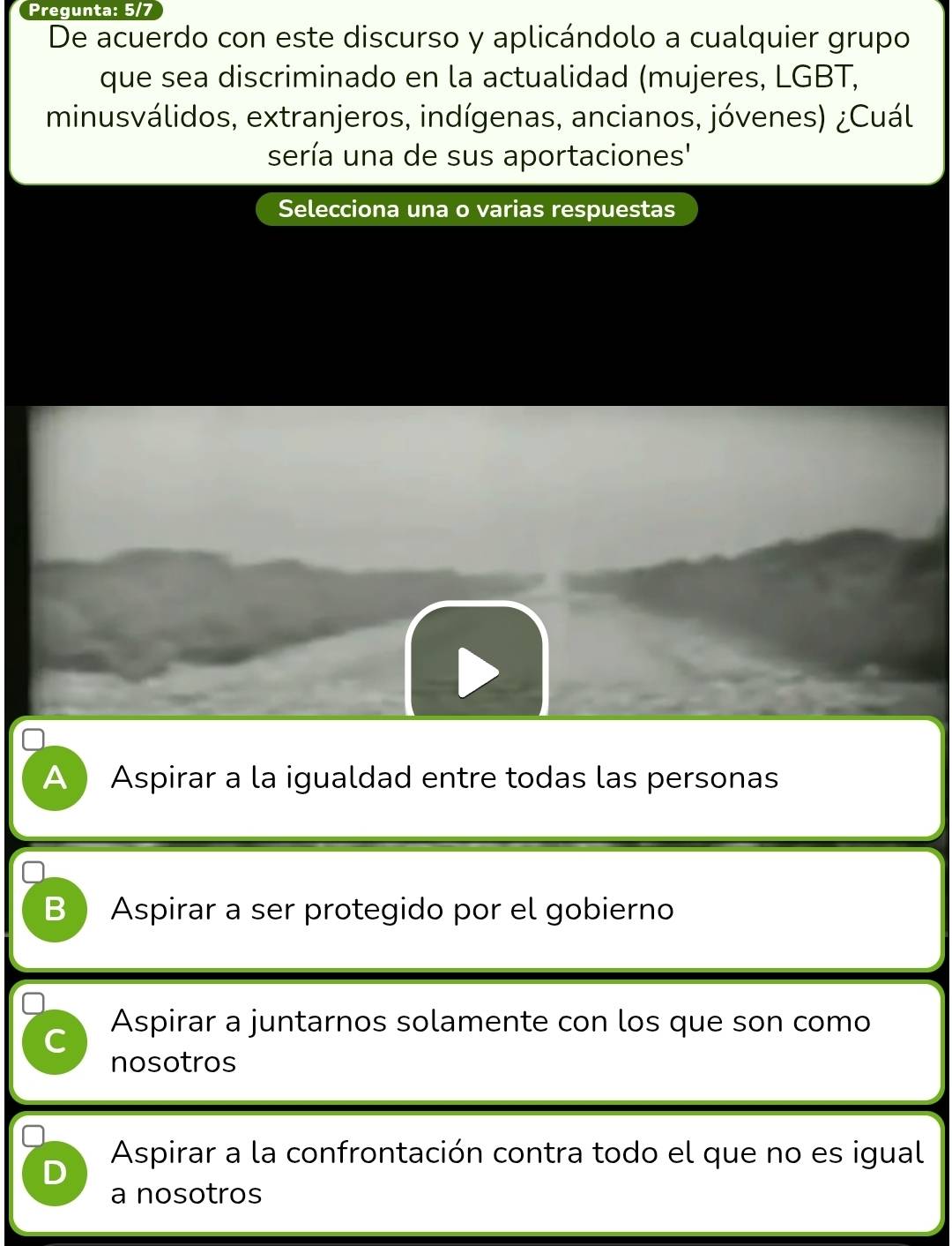 Pregunta: 5/7
De acuerdo con este discurso y aplicándolo a cualquier grupo
que sea discriminado en la actualidad (mujeres, LGBT,
minusválidos, extranjeros, indígenas, ancianos, jóvenes) ¿Cuál
sería una de sus aportaciones'
Selecciona una o varias respuestas
A  Aspirar a la igualdad entre todas las personas
B Aspirar a ser protegido por el gobierno
C Aspirar a juntarnos solamente con los que son como
nosotros
Aspirar a la confrontación contra todo el que no es igual
D
a nosotros