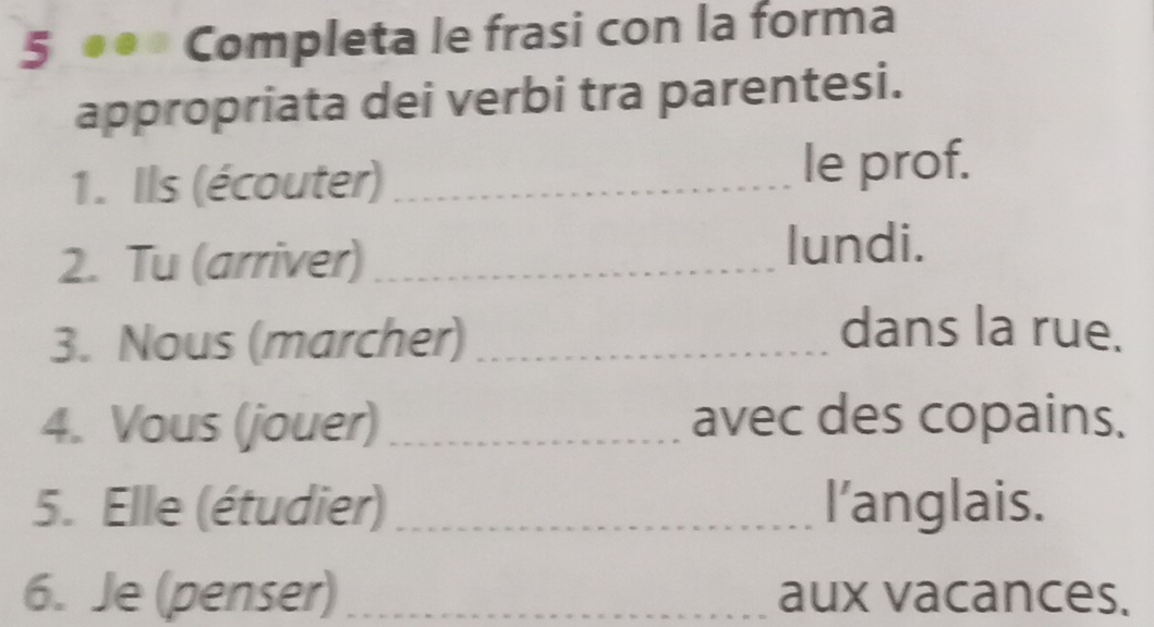 5 .. Completa le frasi con la forma 
appropriata dei verbi tra parentesi. 
1. Ils (écouter) _le prof. 
2. Tu (arriver) _lundi. 
3. Nous (marcher)_ 
dans la rue. 
4. Vous (jouer)_ avec des copains. 
5. Elle (étudier)_ l’anglais. 
6. Je (penser) _aux vacances.