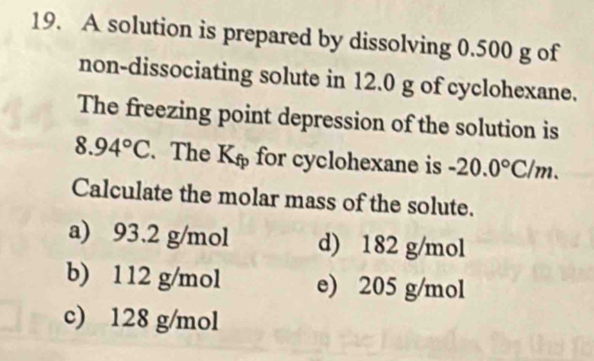 A solution is prepared by dissolving 0.500 g of
non-dissociating solute in 12.0 g of cyclohexane.
The freezing point depression of the solution is
8.94°C. The ft , for cyclohexane is -20.0°C/m. 
Calculate the molar mass of the solute.
a) 93.2 g/mol d) 182 g/mol
b) 112 g/mol e) 205 g/mol
c) 128 g/mol