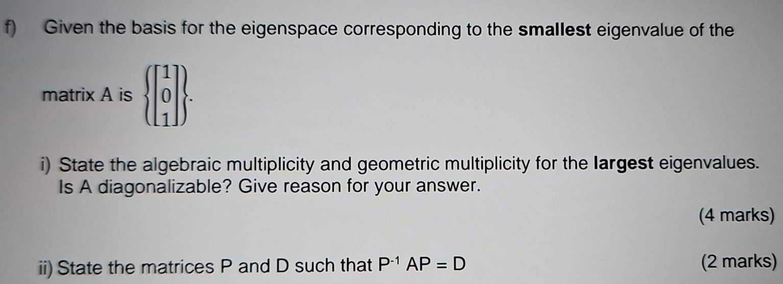 Given the basis for the eigenspace corresponding to the smallest eigenvalue of the 
matrix A is beginarrayl beginbmatrix 1 0 1endbmatrix . 
i) State the algebraic multiplicity and geometric multiplicity for the largest eigenvalues. 
Is A diagonalizable? Give reason for your answer. 
(4 marks) 
ii) State the matrices P and D such that P^(-1)AP=D (2 marks)