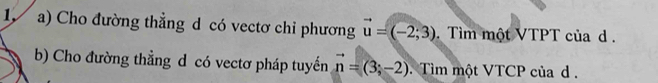 Cho đường thẳng d có vectơ chỉ phương vector u=(-2;3). Tìm một VTPT của d . 
b) Cho đường thẳng d có vectơ pháp tuyến vector n=(3;-2) Tìm một VTCP của d.