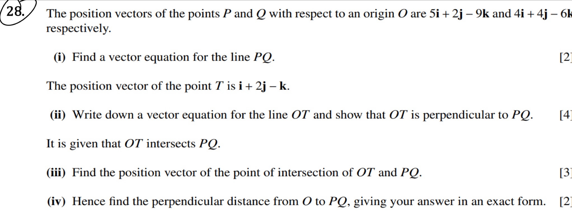 The position vectors of the points P and Q with respect to an origin O are 5i+2j-9k and 4i+4j-6k
respectively. 
(i) Find a vector equation for the line PQ. [2] 
The position vector of the point T is i+2j-k. 
(ii) Write down a vector equation for the line OT and show that OT is perpendicular to PQ. [4 
It is given that OT intersects PQ. 
(iii) Find the position vector of the point of intersection of OT and PQ. [3] 
(iv) Hence find the perpendicular distance from O to PQ, giving your answer in an exact form. [2]